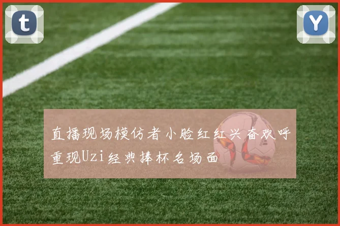 直播现场模仿者小脸红红兴奋欢呼重现Uzi经典捧杯名场面